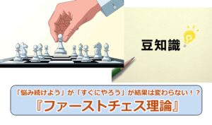 No.310_「悩み続けよう」が「すぐにやろう」が結果は変わらない!?『ファーストチェス理論』