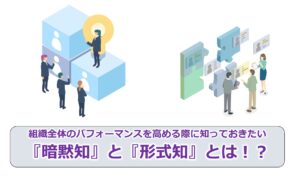 組織全体のパフォーマンスを高める際に知っておきたい『暗黙知』と『形式知』とは！？