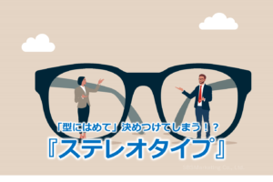 「型にはめて」決めつけてしまう！？『ステレオタイプ』