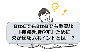 BtoCでもBtoBでも重要な『接点を増やす』ために欠かせないポイントとは！？