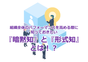 組織全体のパフォーマンスを高める際に知っておきたい『暗黙知』と『形式知』とは！？