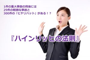 1件の重大事故の背後には29件の軽微な事故と300件の「ヒヤリハット」がある！？『ハインリッヒの法則』