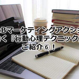 BtoBマーケティングアクションに効く『行動心理テクニック』をご紹介⑥！
