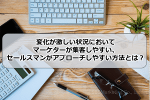 変化が激しい状況において、マーケターが集客しやすい、セールスマンがアプローチしやすい方法とは？